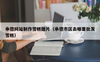 湛江承德网站制作雪糕图片（承德市区去哪里批发雪糕）