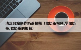 湛江清远网站制作奶茶视频（做奶茶视频,学做奶茶,做奶茶的视频）
